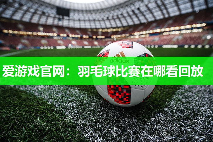 爱游戏官网：羽毛球比赛在哪看回放