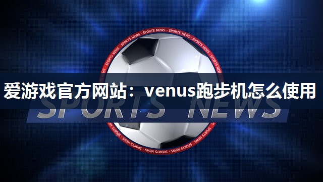 爱游戏官方网站：venus跑步机怎么使用