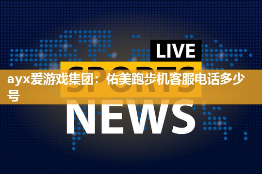 ayx爱游戏集团：佑美跑步机客服电话多少号