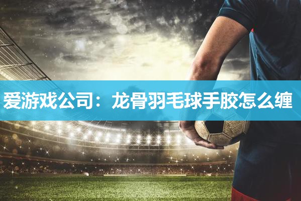 爱游戏公司：龙骨羽毛球手胶怎么缠