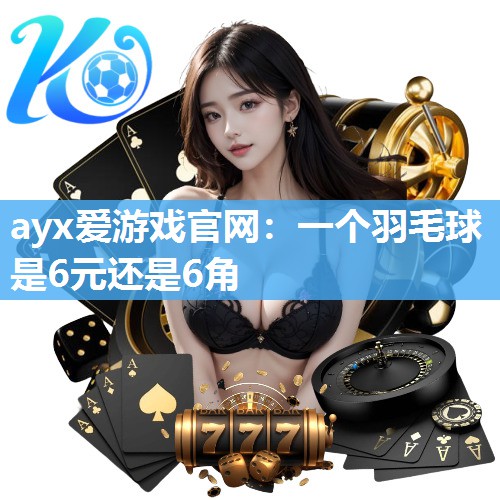 ayx爱游戏官网：一个羽毛球是6元还是6角