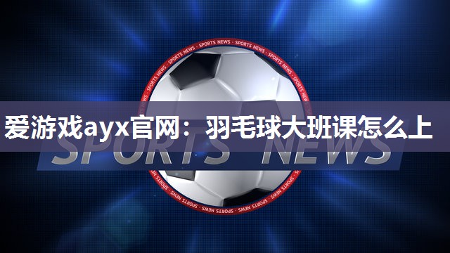 爱游戏ayx官网：羽毛球大班课怎么上