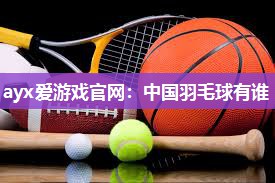 ayx爱游戏官网：中国羽毛球有谁