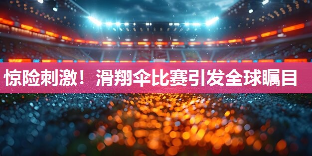 惊险刺激！滑翔伞比赛引发全球瞩目