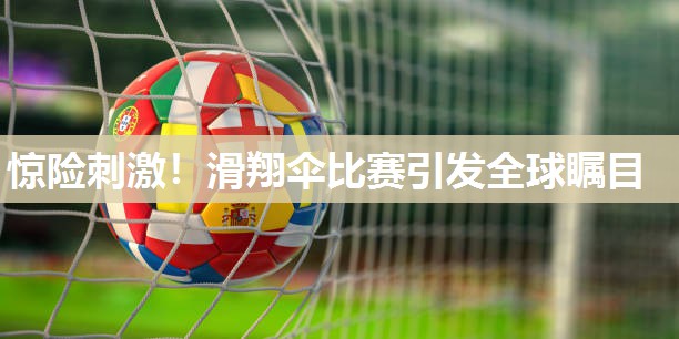 惊险刺激！滑翔伞比赛引发全球瞩目